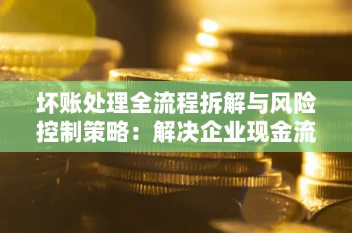 武汉坏账处理全流程拆解与风险控制策略：解决企业现金流顽疾的实战指南