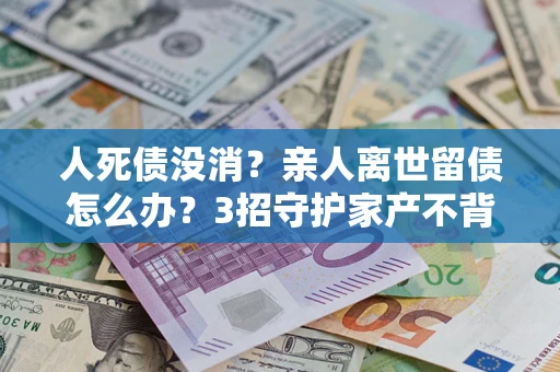 武汉人死债没消？亲人离世留债怎么办？3招守护家产不背锅