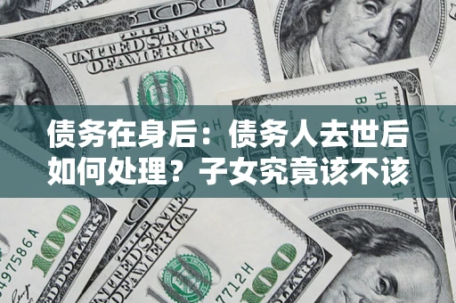 武汉债务在身后：债务人去世后如何处理？子女究竟该不该还钱？