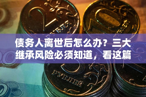 武汉债务人离世后怎么办？三大继承风险必须知道，看这篇就够了