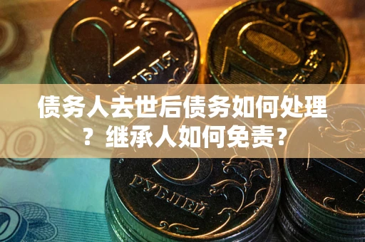 武汉债务人去世后债务如何处理？继承人如何免责？