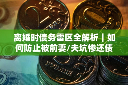 武汉离婚时债务雷区全解析｜如何防止被前妻/夫坑惨还债？