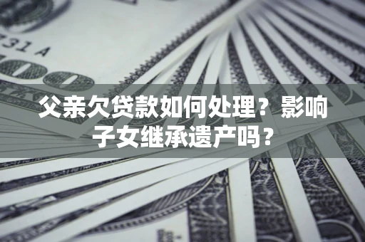 武汉父亲欠贷款如何处理?影响子女继承遗产吗? 武汉父亲欠贷款如何处理?影响子女继承遗产吗?